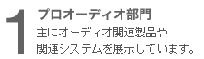 １　プロオーディオ部門 主にオーディオ関連製品や関連システムを展示しています。