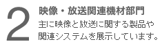 ２　映像・放送関連機材部門 主に映像と放送に関する製品や関連システムを展示しています。