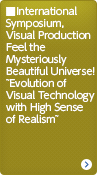 International Symposium, Visual Production Feel the Mysteriously Beautiful Universe! ~Evolution of Visual Technology with High Sense of Realism~