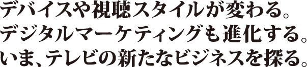 デバイスや視聴スタイルが変わる。デジタルマーケティングも進化する。いま、テレビの新たなビジネスを探る。