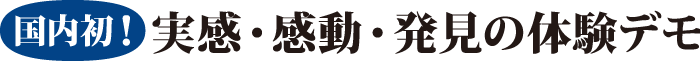 国内初！ 実感・感動・発見の体験デモ