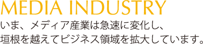 いま、メディア産業は急速に変化し、垣根を越えてビジネス領域を拡大しています。