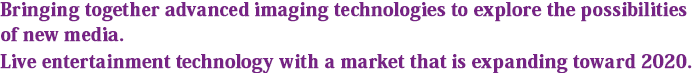 Bringing together advanced imaging technologies to explore the possibilities of new media. Live entertainment technology with a market that is expanding toward 2020.