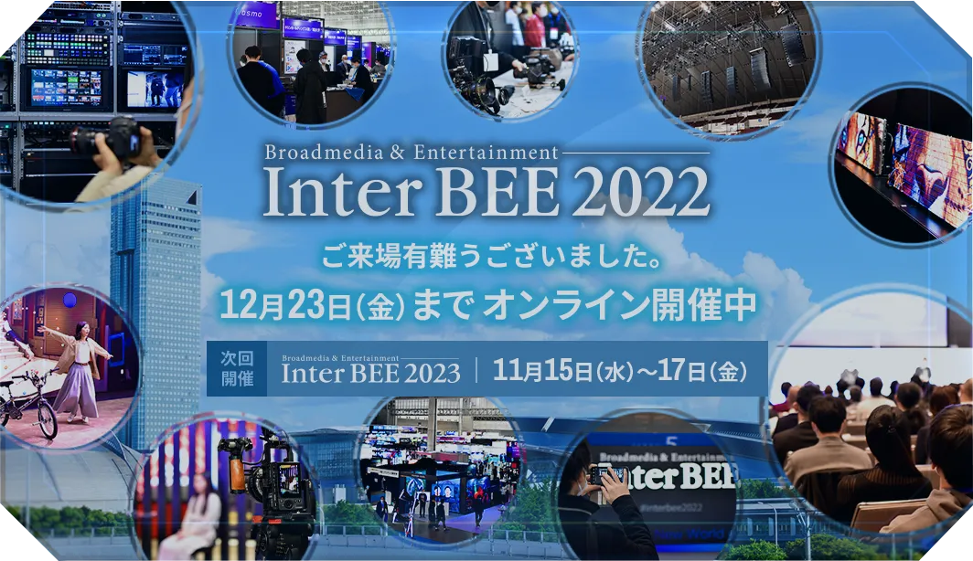 Inter BEE 2022 ご来場有難うございました。12月23日（金）までオンライン開催中 次回開催 Inter BEE 2023 11月15日（水）～17日（金）